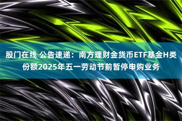 股门在线 公告速递：南方理财金货币ETF基金H类份额2025年五一劳动节前暂停申购业务