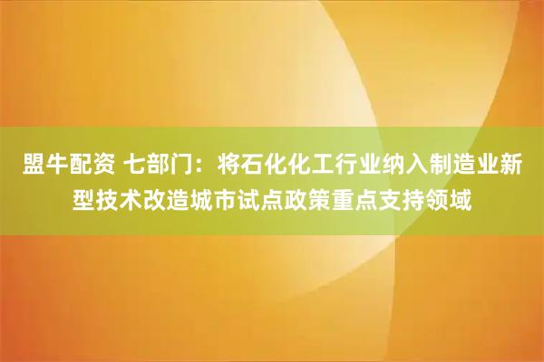 盟牛配资 七部门：将石化化工行业纳入制造业新型技术改造城市试点政策重点支持领域