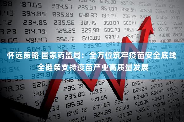 怀远策略 国家药监局：全方位筑牢疫苗安全底线 全链条支持疫苗产业高质量发展