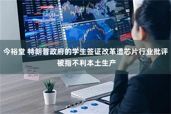 今裕堂 特朗普政府的学生签证改革遭芯片行业批评 被指不利本土生产