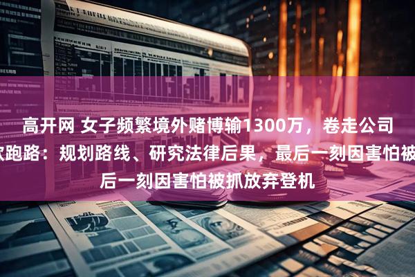 高开网 女子频繁境外赌博输1300万，卷走公司2000万后欲跑路：规划路线、研究法律后果，最后一刻因害怕被抓放弃登机