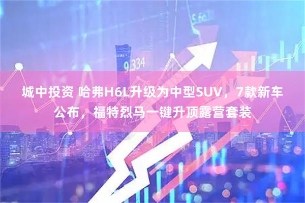 城中投资 哈弗H6L升级为中型SUV，7款新车公布，福特烈马一键升顶露营套装