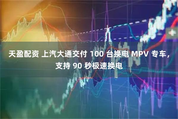 天盈配资 上汽大通交付 100 台换电 MPV 专车，支持 90 秒极速换电