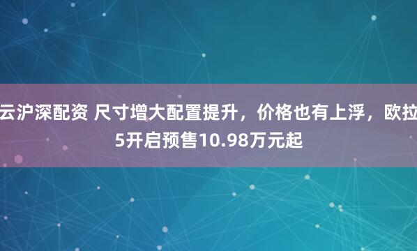 云沪深配资 尺寸增大配置提升，价格也有上浮，欧拉5开启预售10.98万元起