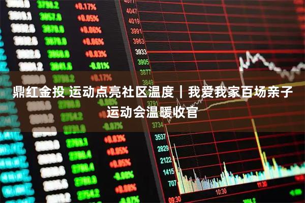 鼎红金投 运动点亮社区温度｜我爱我家百场亲子运动会温暖收官