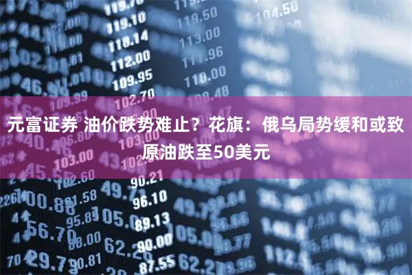 元富证券 油价跌势难止？花旗：俄乌局势缓和或致原油跌至50美元