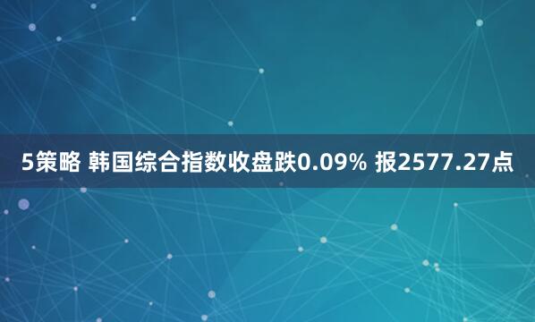 5策略 韩国综合指数收盘跌0.09% 报2577.27点