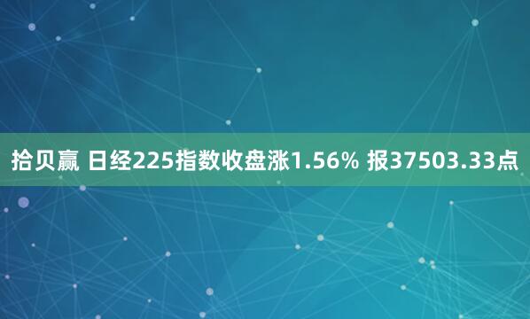 拾贝赢 日经225指数收盘涨1.56% 报37503.33点
