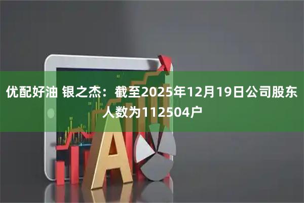 优配好油 银之杰：截至2025年12月19日公司股东人数为112504户