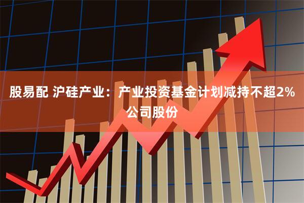 股易配 沪硅产业：产业投资基金计划减持不超2%公司股份