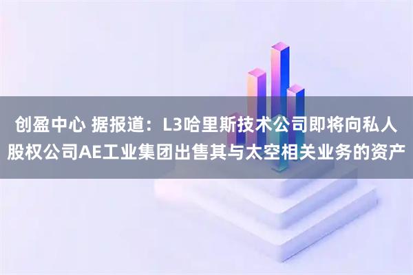 创盈中心 据报道：L3哈里斯技术公司即将向私人股权公司AE工业集团出售其与太空相关业务的资产
