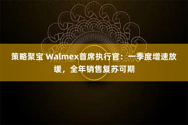 策略聚宝 Walmex首席执行官：一季度增速放缓，全年销售复苏可期