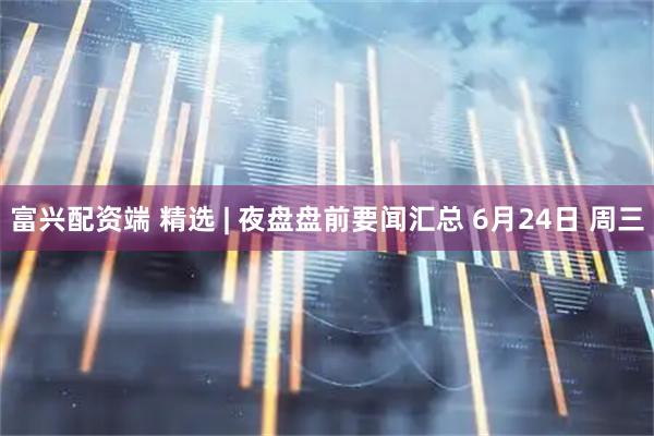 富兴配资端 精选 | 夜盘盘前要闻汇总 6月24日 周三