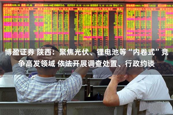 博盈证券 陕西：聚焦光伏、锂电池等“内卷式”竞争高发领域 依法开展调查处置、行政约谈