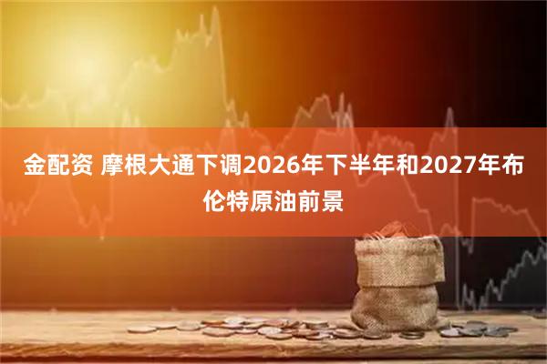 金配资 摩根大通下调2026年下半年和2027年布伦特原油前景
