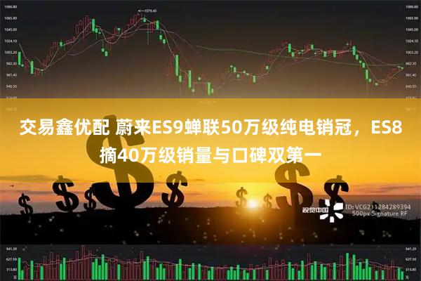 交易鑫优配 蔚来ES9蝉联50万级纯电销冠，ES8摘40万级销量与口碑双第一