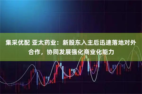 集采优配 亚太药业：新股东入主后迅速落地对外合作，协同发展强化商业化能力