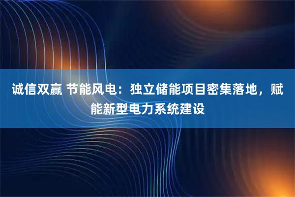诚信双赢 节能风电：独立储能项目密集落地，赋能新型电力系统建设